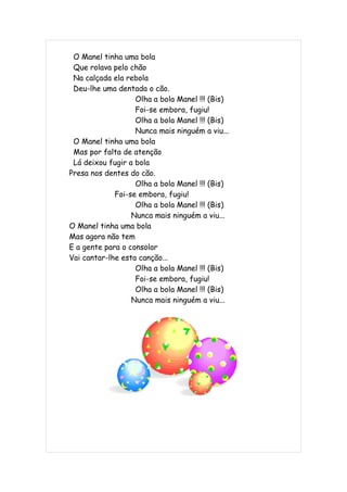 O Manel tinha uma bola
 Que rolava pelo chão
 Na calçada ela rebola
 Deu-lhe uma dentada o cão.
                   Olha a bola Manel !!! (Bis)
                   Foi-se embora, fugiu!
                   Olha a bola Manel !!! (Bis)
                   Nunca mais ninguém a viu...
 O Manel tinha uma bola
 Mas por falta de atenção
 Lá deixou fugir a bola
Presa nos dentes do cão.
                   Olha a bola Manel !!! (Bis)
             Foi-se embora, fugiu!
                   Olha a bola Manel !!! (Bis)
                  Nunca mais ninguém a viu...
O Manel tinha uma bola
Mas agora não tem
E a gente para o consolar
Vai cantar-lhe esta canção...
                   Olha a bola Manel !!! (Bis)
                   Foi-se embora, fugiu!
                   Olha a bola Manel !!! (Bis)
                  Nunca mais ninguém a viu...
 
