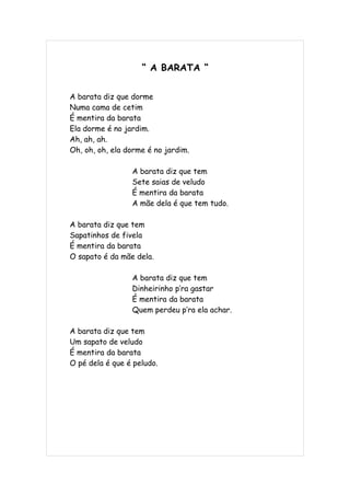 “ A BARATA “


A barata diz que dorme
Numa cama de cetim
É mentira da barata
Ela dorme é no jardim.
Ah, ah, ah.
Oh, oh, oh, ela dorme é no jardim.

                 A barata diz que tem
                 Sete saias de veludo
                 É mentira da barata
                 A mãe dela é que tem tudo.

A barata diz que tem
Sapatinhos de fivela
É mentira da barata
O sapato é da mãe dela.

                 A barata diz que tem
                 Dinheirinho p’ra gastar
                 É mentira da barata
                 Quem perdeu p’ra ela achar.

A barata diz que tem
Um sapato de veludo
É mentira da barata
O pé dela é que é peludo.
 
