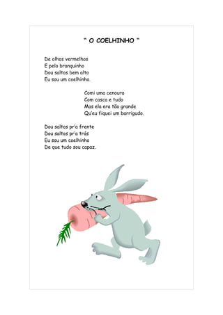 “ O COELHINHO “


De olhos vermelhos
E pelo branquinho
Dou saltos bem alto
Eu sou um coelhinho.

                 Comi uma cenoura
                 Com casca e tudo
                 Mas ela era tão grande
                 Qu’eu fiquei um barrigudo.

Dou saltos pr’a frente
Dou saltos pr’a trás
Eu sou um coelhinho
De que tudo sou capaz.
 