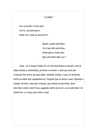 “ O ANEL “



      Vai correndo o lindo anel

      Corre, voa sem parar.

      Onde ‘sta, onde se encontra?



                              Quem o pode adivinhar,

                              Se é que não adivinhou,

                              Onde pára o lindo anel

                              Que da minha mão vou ?



      Jogo : as crianças todas em círculo (sentadas ou de pé), com as

mãos unidas e estendidas, prontas a receber o anel que uma das

crianças tem entre as suas mãos, também unidas, e que vai metendo

entre as mãos dos companheiros, fingindo que aí deixa o anel. Quando a

canção termina, uma das crianças, que estava na berlinda, deve

adivinhar onde o anel ficou, pagando multa se errar, ou se adivinhar irá

substituir a criança que tinha o anel.
 