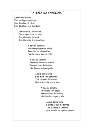“ A SAIA DA CAROLINA “
A saia da Carolina
Tem um lagarto pintado
Sim, Carolina, ó-i-ó-ai,
Sim, Carolina, ó-ai meu bem.

    Tem cuidado, ó Carolina
    Que o lagarto dá ao rabo.
    Sim, Carolina, ó-i-ó-ai,
    Sim, Carolina, ó-ai meu bem.

              A saia da Carolina
              Não tem prega nem botão
              Tem cautela, ó Carolina,
              Não te caia a saia ao chão.

                A saia da Carolina
                Tem uma barra encarnada
                Tem cuidado, ó Carolina,
                Não fique a saia rasgada

                      A saia da Carolina
                      É da mais fina cambraia
                      Tem cautela, ó Carolina
                      Que o vento te leva a saia.

                               A saia da Carolina
                               Foi lavada com sabão
                               Tem cuidado, ó Carolina,
                               Não lhe deixes por a mão.

                                    A saia da Carolina
                                    É curta, é das modernas.
                                    Tem cuidado, ó Carolina,
                                    Que ela não te tapa as pernas.
 