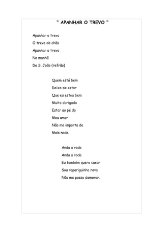 “ APANHAR O TREVO “

Apanhar o trevo

O trevo do chão

Apanhar o trevo

Na manhã

De S. João (refrão)



           Quem está bem

           Deixe-se estar

           Que eu estou bem

           Muito obrigada

           Estar ao pé do

           Meu amor

           Não me importa de

           Mais nada.



                  Anda a roda

                  Anda a roda

                  Eu também quero casar

                  Sou rapariguinha nova

                  Não me posso demorar.
 