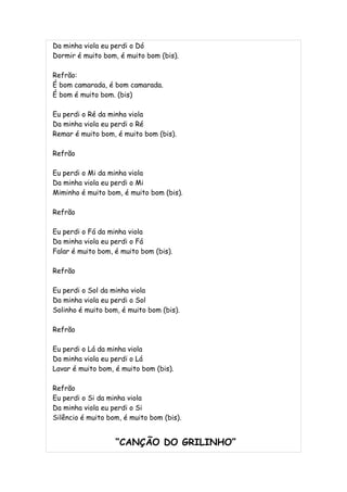 Da minha viola eu perdi o Dó
Dormir é muito bom, é muito bom (bis).

Refrão:
É bom camarada, é bom camarada.
É bom é muito bom. (bis)

Eu perdi o Ré da minha viola
Da minha viola eu perdi o Ré
Remar é muito bom, é muito bom (bis).

Refrão

Eu perdi o Mi da minha viola
Da minha viola eu perdi o Mi
Miminho é muito bom, é muito bom (bis).

Refrão

Eu perdi o Fá da minha viola
Da minha viola eu perdi o Fá
Falar é muito bom, é muito bom (bis).

Refrão

Eu perdi o Sol da minha viola
Da minha viola eu perdi o Sol
Solinho é muito bom, é muito bom (bis).

Refrão

Eu perdi o Lá da minha viola
Da minha viola eu perdi o Lá
Lavar é muito bom, é muito bom (bis).

Refrão
Eu perdi o Si da minha viola
Da minha viola eu perdi o Si
Silêncio é muito bom, é muito bom (bis).


                   “CANÇÃO DO GRILINHO”
 