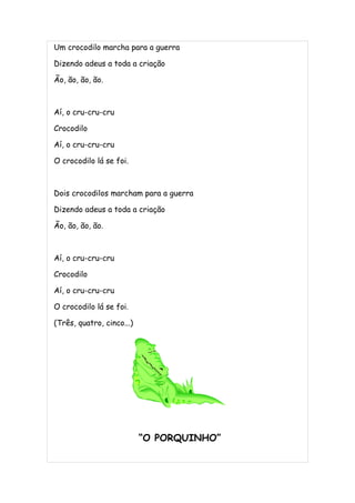 Um crocodilo marcha para a guerra

Dizendo adeus a toda a criação

Ão, ão, ão, ão.



Aí, o cru-cru-cru

Crocodilo

Aí, o cru-cru-cru

O crocodilo lá se foi.



Dois crocodilos marcham para a guerra

Dizendo adeus a toda a criação

Ão, ão, ão, ão.



Aí, o cru-cru-cru

Crocodilo

Aí, o cru-cru-cru

O crocodilo lá se foi.

(Três, quatro, cinco...)




                           “O PORQUINHO”
 