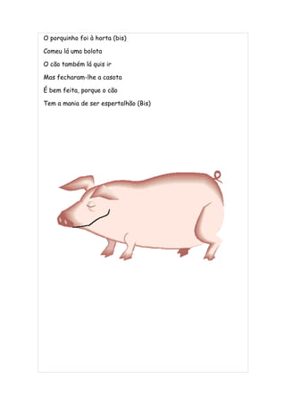 O porquinho foi à horta (bis)

Comeu lá uma bolota

O cão também lá quis ir

Mas fecharam-lhe a casota

É bem feita, porque o cão

Tem a mania de ser espertalhão (Bis)
 