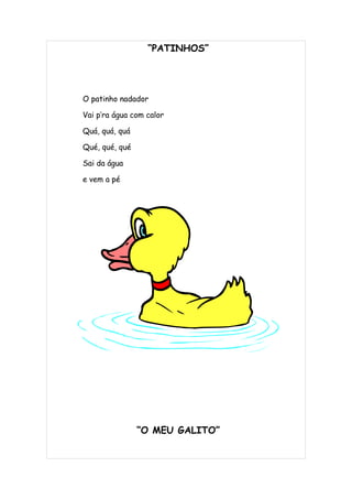 “PATINHOS”




O patinho nadador

Vai p’ra água com calor

Quá, quá, quá

Qué, qué, qué

Sai da água

e vem a pé




                “O MEU GALITO”
 