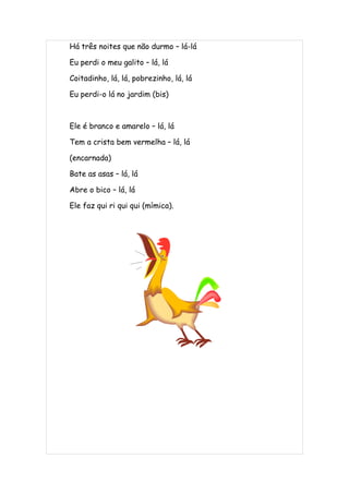 Há três noites que não durmo – lá-lá

Eu perdi o meu galito – lá, lá

Coitadinho, lá, lá, pobrezinho, lá, lá

Eu perdi-o lá no jardim (bis)



Ele é branco e amarelo – lá, lá

Tem a crista bem vermelha – lá, lá

(encarnada)

Bate as asas – lá, lá

Abre o bico – lá, lá

Ele faz qui ri qui qui (mímica).
 