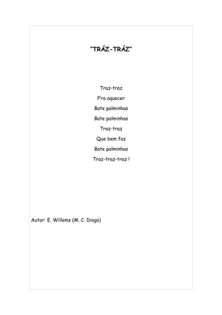“TRÁZ-TRÁZ”




                              Traz-traz

                             P’ra aquecer

                            Bate palminhas

                            Bate palminhas

                              Traz-traz

                             Que bem faz

                            Bate palminhas

                           Traz-traz-traz !




Autor: E. Willems (M. C. Diogo)
 