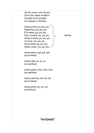 Um lhe canta, outra lhe pia
Outro lhe chama tia Maria
Atenção muita atenção,
Vai começar a Sinfonia.

Somos pintos, piu, piu, piu,
Pequeninos, piu, piu, piu,
E lá vamos, piu, piu, piu,
Para o quintal, piu, piu, piu,   Refrão
Vamos a todos, piu, piu, piu,
A correr, piu, piu, piu,
As ervinhas, piu, piu, piu,
Vamos comer, piu, piu, piu,

Somos patos, quá, quá, quá
(as ervinhas)

Somos cães, au, au, au
(os ossinhos)

Somos gatos, miau, miau, miau
(as espinhas)

Somos cabritos, mé, mé, mé
(as ervinhas)

Somos grilos, gri, gri, gri
(as alfaces)




                  “PATINHO”
 