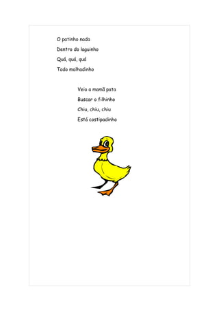 O patinho nada

Dentro do laguinho

Quá, quá, quá

Todo molhadinho



         Veio a mamã pata

         Buscar o filhinho

         Chiu, chiu, chiu

         Está costipadinho
 