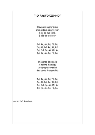 “ O PASTORZINHO”



                           Havia um pastorzinho
                          Que andava a pastorear.
                            Saiu da sua casa,
                            E pôs-se a cantar:



                           Dó, Ré, Mi, Fá, Fá, Fá,
                           Dó, Ré, Dó, Ré, Ré, Ré,
                           Dó, Sol, Fá, Mi, Mi, Mi
                           Dó, Ré, Mi, Fá, Fá, Fá.



                            Chegando ao palácio
                             A rainha lhe falou
                            Alegre pastorzinho
                           Seu canto lhe agradou:



                           Dó, Ré, Mi, Fá, Fá, Fá,
                           Dó, Ré, Dó, Ré, Ré, Ré,
                           Dó, Sol, Fá, Mi, Mi, Mi
                           Dó, Ré, Mi, Fá, Fá, Fá.




Autor: Inf. Brasileira.
 