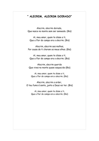 “ ALECRIM, ALECRIM DOIRADO”



         Alecrim, alecrim doirado,
 Que nasce no monte sem ser semeado. (Bis)

     Ai, meu amor, quem te disse a ti,
   Que a flor do campo era o alecrim. (Bis)

        Alecrim, alecrim aos molhos,
 Por causa de ti choram os meus olhos. (Bis)

     Ai, meu amor, quem te disse a ti,
   Que a flor do campo era o alecrim. (Bis)

          Alecrim, alecrim querido
  Que vives no monte quase esquecido (Bis)

       Ai, meu amor, quem te disse a ti,
    Que a flor do campo era o alecrim. (Bis)

         Alecrim, alecrim a arder,
O teu fumo é santo, junto a Deus vai ter. (Bis)

       Ai, meu amor, quem te disse a ti,
    Que a flor do campo era o alecrim. (Bis)
 