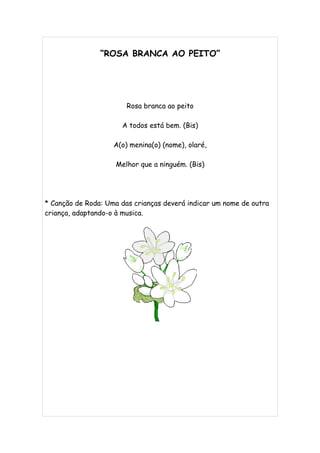“ROSA BRANCA AO PEITO”




                        Rosa branca ao peito

                      A todos está bem. (Bis)

                    A(o) menina(o) (nome), olaré,

                    Melhor que a ninguém. (Bis)




* Canção de Roda: Uma das crianças deverá indicar um nome de outra
criança, adaptando-o à musica.
 