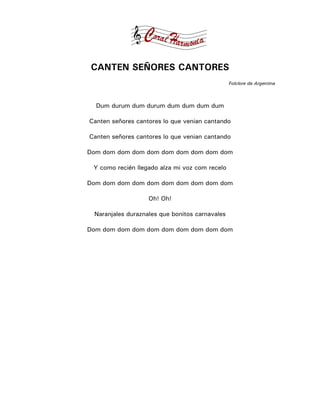 CANTEN SEÑORES CANTORES
                                                Folclore da Argentina



  Dum durum dum durum dum dum dum dum

Canten señores cantores lo que venian cantando

Canten señores cantores lo que venian cantando

Dom dom dom dom dom dom dom dom dom dom

 Y como recién llegado alza mi voz com recelo

Dom dom dom dom dom dom dom dom dom dom

                   Oh! Oh!

 Naranjales duraznales que bonitos carnavales

Dom dom dom dom dom dom dom dom dom dom
 
