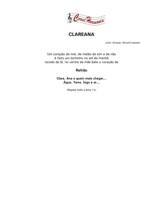 CLAREANA
                                         Joice /Arranjo: Devanil Leandro



 Um coração de mel, de melão de sim e de não
      é feito um bichinho no sol da manhã
novelo de lã, no ventre da mãe bate o coração de

                     Refrão

       Clara, Ana e quem mais chegar...
            Água, Terra, fogo e ar...

              (Repete toda a letra 1x)
 