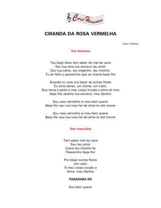 CIRANDA DA ROSA VERMELHA
                                                      Alceu Valença


                    Voz feminina


     Teu beijo doce tem sabor do mel da cana
         Sou tua ama tua escrava teu amor
     Sou tua cama, teu engenho, teu moinho.
  Tu és feito o passarinho que se chama beija flor

     Quando tu voas pra beijar as outras flores
        Eu sinto dores, um ciúme, um calor.
Que toma o peito o meu corpo invade a alma só meu
     beija flor acalma tua escrava, meu Senhor

       Sou rosa vermelha ai meu bem querer
  Beija flor sou tua rosa hei de amar-te até morrer

       Sou rosa vermelha ai meu bem querer
  Beija flor sou tua rosa hei de amar-te até morrer


                   Voz masculina


              Tem sabor mel da cana
                  Sou teu amor
               Cama teu moinho és
               Passarinho beija flor

               Pra beijar outras flores
                      Um calor
               O meu corpo invade a
                 Alma meu Senhor

                  PARARARA RÁ

                  Sou bem querer
 