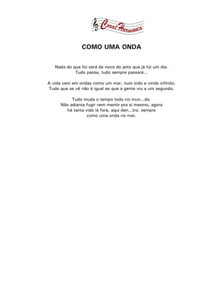 COMO UMA ONDA

   Nada do que foi será de novo do jeito que já foi um dia.
            Tudo passa, tudo sempre passará...

A vida vem em ondas como um mar, num indo e vindo infinito.
Tudo que se vê não é igual ao que a gente viu a um segundo.

           Tudo muda o tempo todo no mun...do.
      Não adianta fugir nem mentir pra si mesmo, agora
        há tanta vida lá fora, aqui den...tro, sempre
                  como uma onda no mar.
 