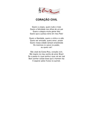 CORAÇÃO CIVIL

    Quero a utopia, quero tudo e mais
  Quero a felicidade nos olhos de um pai
     Quero a alegria muita gente feliz
  Quero que a justiça reine em meu País!

 Quero a liberdade, quero o vinho e o pão
  Quero ser amizade, quero amor, prazer
  Quero nossa cidade sempre ensolarada
     Os meninos e o povo no poder,
               eu quero ver!

  São José da Costa Rica, coração civil,
 Me inspire no meu sonho de amor Brazil
Se o poeta é o que sonha o que vai ser real
Bom sonhar coisas boas que o homem faz
     E esperar pelos frutos no quintal.
 