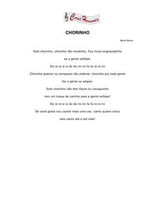 CHORINHO
                                                               Maria Meron



  Este chorinho, chorinho tão miudinho, fica muito engraçadinho

                       se a gente solfejar:

             Do re re si si do do mi mi fa fa re re mi

Chorinho quente no compasso tão ardente, chorinho pra toda gente

                     faz a gente se alegrar.

           Este chorinho não tem flauta ou cavaquinho

         tem um toque de carinho para a gente solfejar!

             Do re re si si do do mi mi fa fa re re mi

   Se você gosta vou cantar mais uma vez, canto quatro cinco

                    seis canto até o sol raiar!
 