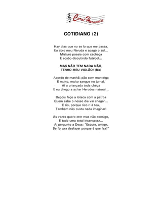 COTIDIANO (2)

Hay dias que no se lo que me passa,
Eu abro meu Neruda e apago o sol...
    Misturo poesia com cachaça
    E acabo discutindo futebol...

    MAS NÃO TEM NADA NÃO,
    TENHO MEU VIOLÃO! (Bis)

Acordo de manhã: pão com manteiga
   E muito, muito sangue no jornal.
      Aí a criançada toda chega
E eu chego a achar Herodes natural...

 Depois faço a loteca com a patroa
Quem sabe o nosso dia vai chegar...
    E rio, porque rico ri à toa,
 Também não custa nada imaginar!

Às vezes quero crer mas não consigo,
    É tudo uma total insensatez...
 Aí pergunto a Deus: "Escute, amigo,
Se foi pra desfazer porque é que fez?"
 