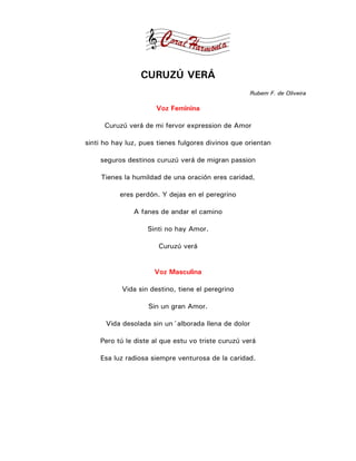 CURUZÚ VERÁ
                                                    Rubem F. de Oliveira

                      Voz Feminina

      Curuzú verá de mi fervor expression de Amor

sinti ho hay luz, pues tienes fulgores divinos que orientan

    seguros destinos curuzú verá de migran passion

     Tienes la humildad de una oración eres caridad,

           eres perdón. Y dejas en el peregrino

               A fanes de andar el camino

                   Sinti no hay Amor.

                       Curuzú verá


                      Voz Masculina

           Vida sin destino, tiene el peregrino

                    Sin un gran Amor.

      Vida desolada sin un´alborada llena de dolor

    Pero tú le diste al que estu vo triste curuzú verá

    Esa luz radiosa siempre venturosa de la caridad.
 