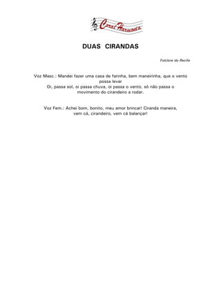 DUAS CIRANDAS

                                                           Folclore do Recife



Voz Masc.: Mandei fazer uma casa de farinha, bem maneirinha, que o vento
                               possa levar
     Oi, passa sol, oi passa chuva, oi passa o vento, só não passa o
                     movimento do cirandeiro a rodar.


    Voz Fem.: Achei bom, bonito, meu amor brincar! Ciranda maneira,
                 vem cá, cirandeiro, vem cá balançar!
 