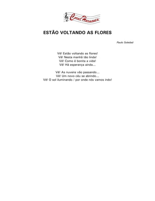 ESTÃO VOLTANDO AS FLORES

                                                  Paulo Soledad



         Vê! Estão voltando as flores!
          Vê! Nesta manhã tão linda!
          Vê! Como é bonita a vida!
          Vê! Há esperança ainda...

        Vê! As nuvens vão passando...
         Vê! Um novo céu se abrindo...
Vê! O sol iluminando / por onde nós vamos indo!
 