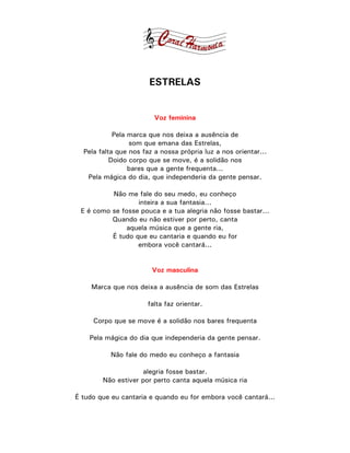 ESTRELAS


                         Voz feminina

            Pela marca que nos deixa a ausência de
                 som que emana das Estrelas,
  Pela falta que nos faz a nossa própria luz a nos orientar...
           Doido corpo que se move, é a solidão nos
                 bares que a gente frequenta...
   Pela mágica do dia, que independeria da gente pensar.

          Não me fale do seu medo, eu conheço
                  inteira a sua fantasia...
 E é como se fosse pouca e a tua alegria não fosse bastar...
          Quando eu não estiver por perto, canta
               aquela música que a gente ria,
          É tudo que eu cantaria e quando eu for
                  embora você cantará...


                        Voz masculina

    Marca que nos deixa a ausência de som das Estrelas

                       falta faz orientar.

     Corpo que se move é a solidão nos bares frequenta

    Pela mágica do dia que independeria da gente pensar.

          Não fale do medo eu conheço a fantasia

                    alegria fosse bastar.
        Não estiver por perto canta aquela música ria

É tudo que eu cantaria e quando eu for embora você cantará...
 