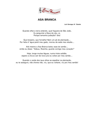 ASA BRANCA
                                                        Luiz Gonzaga /H. Teixeira



       Quando olhei a terra ardendo, qual fogueira de São João,
                   Eu perguntei a Deus do céu, ai,
                   Porque tamanha judiação? (bis)

        Que braseiro, que fornalha! Nem um pé de plantação...
    Por falta d´água perdi meu gado, morreu de sede meu alazão...

           Até mesmo a Asa Branca bateu asas do sertão...
    então eu disse: "Adeus, Rosinha, guarda contigo meu coração!"

            Hoje, longe muitas léguas, numa triste solidão,
      espero a chuva cair de novo pra eu voltar por meu sertão...

        Quando o verde dos teus olhos se espalhar na plantação,
eu te asseguro, não chores não, viu, que eu voltarei, viu pro meu sertão!
 