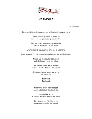 HARMONIA

                                                       Sá & Guarabira



Como um bicho da rua pode ter a alegria da rua pra morar

           Como aquele que não te pode ter
          mas tem nos pedaços que encontrar

           Entre o povo apressado na estação
              tem a felicidade de um olhar

      Um momento qualquer de emoção e harmonia

Uma noite se faz de escurecer madrugada se faz de clarear

             Mas a luz no escuro faz nascer
             todo brilho da noite seu olhar

             De manhã o escuro ao morrer
            vai nos mudar de dia e de prazer

             E é assim que a gente vai viver
                      em harmonia

                        Harmonia
                        Harmonia


               Harmonia é ver o sol nascer
               com o brilho da lua ainda lá

                    Harmonia é a rua
            e é você a luz do escuro no olhar

              Que desejo tão fácil de te ter
              que presente difícil de ganhar
 