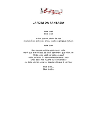 JARDIM DA FANTASIA

                      Bem te vi
                      Bem te vi

            Andar por um jardim em flor
chamando os bichos de amor, sua boca pingava mel Ah!

                      Bem te vi

         Bem te quis e ainda quero muito mais,
maior que a imensidão da paz e bem maior que o sol Ah!
           Onde estás você por este céu azul
     andei estradas do além onde estará meu bem
        Onde estás nas nuvens ou na insensatez
 me beije só mais uma vez depois volte pra lá Ah! Ah!

                     Bem te vi...
                     Bem te vi...
 