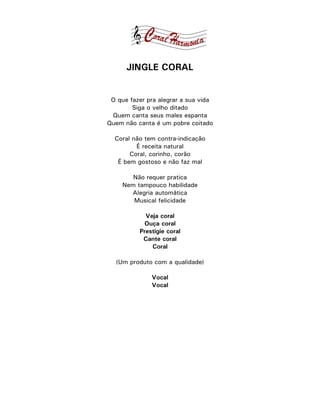 JINGLE CORAL


 O que fazer pra alegrar a sua vida
        Siga o velho ditado
 Quem canta seus males espanta
Quem não canta é um pobre coitado

  Coral não tem contra-indicação
         É receita natural
       Coral, corinho, corão
   É bem gostoso e não faz mal

        Não requer pratica
     Nem tampouco habilidade
       Alegria automática
        Musical felicidade

            Veja coral
           Ouça coral
          Prestigie coral
           Cante coral
              Coral

  (Um produto com a qualidade)

              Vocal
              Vocal
 