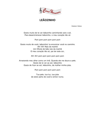 LEÃOZINHO
                                                             Caetano Veloso



     Gosto muito de te ver leãozinho caminhando sob o sol.
      Para desentristrecer leãozinho, o meu coração tão só

                 Pom pom pom pom pom pom

 Gosto muito de você, leãozinho! ta encontrar você no caminho
                   Ah! Ah! Raio da manhã
               Um filhote de leão raio da manhã
            O meu coração tão só, pai de toda cor,

             Ah! Ah! pom pom pom pom pom pom

Arrastando meu olhar como um imã. Quando ele me doura a pele.
                Gosto de te ver ao sol, leãozinho
     Gosto de ficar ao sol, leãozinho, de molhar minha juba,

                 Pom pom pom pom pom pom

                   Tua pele, tua luz, tua juba
             de estar perto de você e entrar numa.
 