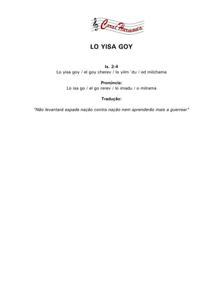 LO YISA GOY

                                  Is. 2:4
          Lo yisa goy / el goy cherev / lo yilm´du / od milchama

                                 Pronúncia:
               Lo isa go / el go rerev / lo imadu / o milrama

                                Tradução:

"Não levantará espada nação contra nação nem aprenderão mais a guerrear"
 