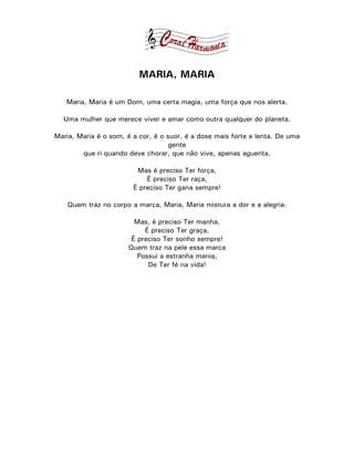 MARIA, MARIA

   Maria, Maria é um Dom, uma certa magia, uma força que nos alerta.

  Uma mulher que merece viver e amar como outra qualquer do planeta.

Maria, Maria é o som, é a cor, é o suor, é a dose mais forte e lenta. De uma
                                    gente
        que ri quando deve chorar, que não vive, apenas aguenta.

                         Mas é preciso Ter força,
                            É preciso Ter raça,
                        É preciso Ter gana sempre!

    Quem traz no corpo a marca, Maria, Maria mistura a dor e a alegria.

                        Mas, é preciso Ter manha,
                           É preciso Ter graça,
                       É preciso Ter sonho sempre!
                      Quem traz na pele essa marca
                         Possui a estranha mania,
                            De Ter fé na vida!
 