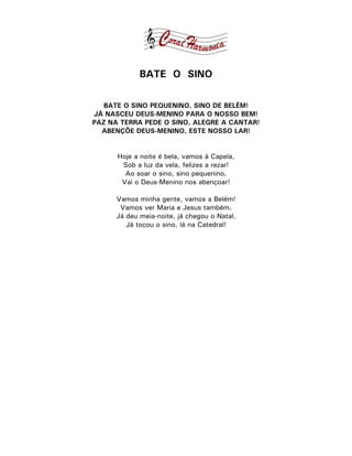 BATE O SINO

   BATE O SINO PEQUENINO, SINO DE BELÉM!
JÁ NASCEU DEUS-MENINO PARA O NOSSO BEM!
PAZ NA TERRA PEDE O SINO, ALEGRE A CANTAR!
  ABENÇÕE DEUS-MENINO, ESTE NOSSO LAR!


      Hoje a noite é bela, vamos à Capela,
       Sob a luz da vela, felizes a rezar!
        Ao soar o sino, sino pequenino,
       Vai o Deus-Menino nos abençoar!

      Vamos minha gente, vamos a Belém!
       Vamos ver Maria e Jesus também.
      Já deu meia-noite, já chegou o Natal,
         Já tocou o sino, lá na Catedral!
 