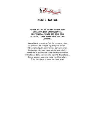 NESTE NATAL


      NESTE NATAL HÁ TANTA GENTE SEM
        UM AMOR, SEM UM PRESENTE...
      NESTE NATAL TENTE SER BOM COM
      ALGUÉM, TENTE AMAR SEM TER QUE
                 COBRAR...

    Neste Natal, quando a Ceia for começar, abra
     os portões! Há sempre alguém para entrar...
    Há sempre alguém com fome e sem um amor.
     Dê-lhe seu pão, seu calor, dê-lhe sua mão!...
   Neste Natal, quando as luzes da árvore acender
refletida nas bolas vai ver uma lágrima de gratidão...
     Desse alguém que esta noite você fez feliz...
        É tão fácil fazer o papel de Papai Noel!
 
