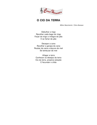 O CIO DA TERRA
                             Milton Nascimento / Chico Buarque



        Debulhar o trigo
 Recolher cada bago do trigo
Forjar do trigo o milagre do pão
       E se fartar de pão

        Decepar a cana
  Recolher a garapa da cana
Roubar da cana a doçura do mel
     Se lambuzar de mel

         Afagar a terra
 Conhecer os desejos da terra
 Cio da terra, propícia estação
      E fecundar o chão
 