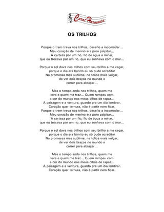 OS TRILHOS

 Porque o trem trava nos trilhos, desafio a incomodar...
      Meu coração de menino era puro palpitar...
       A certeza por um fio, fio de água a minar,
que eu trocava por um rio, que eu sonhava com o mar...

Porque o sol dava nos trilhos com seu brilho a me cegar,
      porque o dia era bonito eu só pude acreditar
    Na promessa mas sublime, na tolice mais vulgar,
             de ver dois braços no mundo e
                  correr para abraçar...

        Mas o tempo anda nos trilhos, quem me
       leva e quem me traz... Quem rompeu com
      a cor do mundo nos meus olhos de rapaz...
  A paisagem e a ventura, guardo pra um dia lembrar.
     Coração quer ternura, não é partir nem ficar.
 Porque o trem trava nos trilhos, desafio a incomodar...
      Meu coração de menino era puro palpitar...
       A certeza por um fio, fio de água a minar,
que eu trocava por um rio, que eu sonhava com o mar...

Porque o sol dava nos trilhos com seu brilho a me cegar,
      porque o dia era bonito eu só pude acreditar
    Na promessa mas sublime, na tolice mais vulgar,
             de ver dois braços no mundo e
                  correr para abraçar...

        Mas o tempo anda nos trilhos, quem me
      leva e quem me traz... Quem rompeu com
      a cor do mundo nos meus olhos de rapaz...
  A paisagem e a ventura, guardo pra um dia lembrar.
     Coração quer ternura, não é partir nem ficar.
 