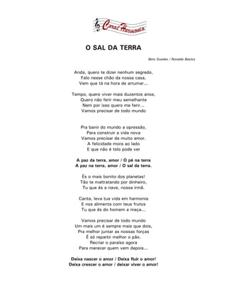 O SAL DA TERRA
                                        Beto Guedes / Ronaldo Bastos



  Anda, quero te dizer nenhum segredo,
     Falo nesse chão da nossa casa,
    Vem que tá na hora de arrumar...

 Tempo, quero viver mais duzentos anos,
    Quero não ferir meu semelhante
     Nem por isso quero me ferir...
    Vamos precisar de todo mundo


     Pra banir do mundo a opressão,
        Para construir a vida nova
     Vamos precisar de muito amor.
        A felicidade mora ao lado
        E que não é tolo pode ver

   A paz da terra, amor / O pé na terra
   A paz na terra, amor / O sal da terra.

      És o mais bonito dos planetas!
     Tão te maltratando por dinheiro,
      Tu que és a nave, nossa irmã.

    Canta, leva tua vida em harmonia
     E nos alimenta com teus frutos
     Tu que és do homem a maça...

    Vamos precisar de todo mundo
  Um mais um é sempre mais que dois,
   Pra melhor juntar as nossas forças
       É só repartir melhor o pão.
         Recriar o paraíso agora
   Para merecer quem vem depois...

 Deixa nascer o amor / Deixa fluir o amor!
Deixa crescer o amor / deixar viver o amor!
 