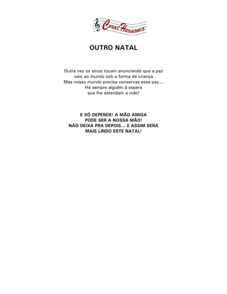 OUTRO NATAL


Outra vez os sinos tocam anunciando que a paz
    veio ao mundo sob a forma de criança
Mas nosso mundo precisa conservas essa paz...
          Há sempre alguém à espera
           que lhe estendam a mão!



      E SÓ DEPENDE! A MÃO AMIGA
        PODE SER A NOSSA MÃO!
  NÃO DEIXA PRA DEPOIS... E ASSIM SERÁ
        MAIS LINDO ESTE NATAL!
 