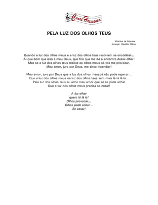 PELA LUZ DOS OLHOS TEUS
                                                             Vinícius de Moraes
                                                           Arranjo: Hipólito Ribas



Quando a luz dos olhos meus e a luz dos olhos teus resolvem se encontrar...
Ai que bom que isso é meu Deus, que frio que me dá o encontro desse olhar!
   Mas se a luz dos olhos teus resiste ao olhos meus só pra me provocar,
               Meu amor, juro por Deus, me sinto incendiar!

 Meu amor, juro por Deus que a luz dos olhos meus já não pode esperar...
  Que a luz dos olhos meus na luz dos olhos teus sem mais lá iá lá iá...
    Pela luz dos olhos teus eu acho meu amor que só se pode achar
               Que a luz dos olhos meus precisa se casar!

                               A luz olhar
                              quero lá lá iá!
                            Olhos provocar...
                           Olhos pode achar...
                                Se casar!
 