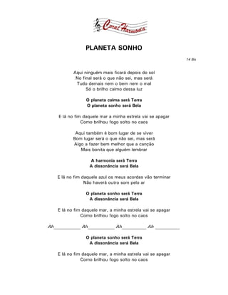 PLANETA SONHO
                                                             14 Bis



           Aqui ninguém mais ficará depois do sol
            No final será o que não sei, mas será
            Tudo demais nem o bem nem o mal
                 Só o brilho calmo dessa luz

                 O planeta calma será Terra
                 O planeta sonho será Bela

    E lá no fim daquele mar a minha estrela vai se apagar
               Como brilhou fogo solto no caos

            Aqui também é bom lugar de se viver
           Bom lugar será o que não sei, mas será
           Algo a fazer bem melhor que a canção
              Mais bonita que alguém lembrar

                   A harmonia será Terra
                   A dissonância será Bela

    E lá no fim daquele azul os meus acordes vão terminar
                 Não haverá outro som pelo ar

                 O planeta sonho será Terra
                  A dissonância será Bela

    E lá no fim daquele mar, a minha estrela vai se apagar
               Como brilhou fogo solto no caos

Ah____________ Ah____________ Ah___________ Ah ___________

                 O planeta sonho será Terra
                  A dissonância será Bela

    E lá no fim daquele mar, a minha estrela vai se apagar
               Como brilhou fogo solto no caos
 