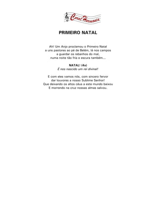 PRIMEIRO NATAL

    Ah! Um Anjo proclamou o Primeiro Natal
 a uns pastores ao pé de Belém, lá nos campos
         a guardar os rebanhos do mal,
     numa noite tão fria e escura também...

                 NATAL! (4x)
         É nos nascido um rei divinal!

  E com eles vamos nós, com sincero fervor
     dar louvores a nosso Sublime Senhor!
Que deixando os altos céus a este mundo baixou
   E morrendo na cruz nossas almas salvou.
 