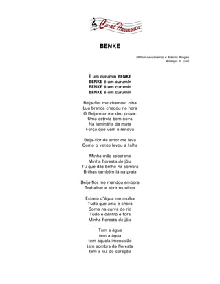 BENKE
                            Milton nascimento e Márcio Borges
                                              Arranjo: S. Kerr



   É um curumin BENKE
   BENKE é um curumin
   BENKE é um curumin
   BENKE é um curumin

 Beija-flor me chamou: olha
 Lua branca chegou na hora
 O Beija-mar me deu prova:
   Uma estrela bem nova
   Na luminária da mata
  Força que vem e renova

 Beija-flor de amor me leva
Como o vento levou a folha

    Minha mãe soberana
    Minha floresta de jóia
Tu que dás brilho na sombra
 Brilhas também lá na praia

Beija-flor me mandou embora
  Trabalhar e abrir os olhos

  Estrela d’água me molha
   Tudo que ama e chora
   Some na curva do rio
    Tudo é dentro e fora
   Minha floresta de jóia

       Tem a água
        tem a água
   tem aquela imensidão
  tem sombra da floresta
   tem a luz do coração
 