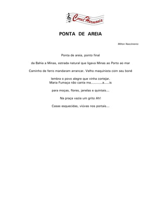 PONTA DE AREIA
                                                            Milton Nascimento



                     Ponta de areia, ponto final

 da Bahia a Minas, estrada natural que ligava Minas ao Porto ao mar

Caminho de ferro mandaram arrancar. Velho maquinista com seu boné

              lembra o povo alegre que vinha cortejar.
             Maria Fumaça não canta ma...........a.....is

              para moças, flores, janelas e quintais...

                    Na praça vazia um grito Ah!

              Casas esquecidas, viúvas nos portais...
 