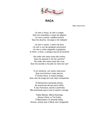 RAÇA
                                               Milton Nascimento



     Lá vem a força, lá vem a magia,
   Que me incendeia o corpo de alegria!
     Lá vem a santa, maldita euforia
  Que me alucina, me joga e me rodopia!

     Lá vem o canto, o berro de fera,
   Lá vem a voz de qualquer primavera!
   Lá vem a unha rasgando a garganta,
A fome, a fúria, o sangue que já se levanta!

   De onde vem essa coisa tão minha,
    Que me aquece e me faz carinho?
    De onde vem essa coisa tão crua,
 Que me acorda e me põe no meio da rua?


    É um lamento, um canto mais puro
      Que me ilumina a casa escura.
      É minha força, é nossa energia,
Que vem de longe pra nos fazer companhia.

      É Clementina cantando bonito,
     As aventuras de seu povo aflito.
    É seu Francisco, boné e cachimbo
Me ensinando que a luta é mesmo comigo.

     Todas Marias, Maria Dominga,
        Atraca Vilma, é Tia Ercília,
     É Monsuetto e é Grande Otelo,
Atraca, atraca que o Naná vem chegando!
 