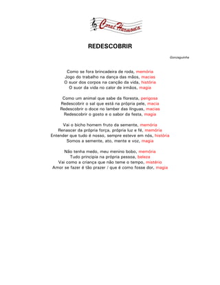 REDESCOBRIR
                                                            Gonzaguinha



       Como se fora brincadeira de roda, memória
      Jogo do trabalho na dança das mãos, macias
      O suor dos corpos na canção da vida, história
        O suor da vida no calor de irmãos, magia

     Como um animal que sabe da floresta, perigosa
    Redescobrir o sal que está na própria pele, macia
    Redescobrir o doce no lamber das línguas, macias
      Redescobrir o gosto e o sabor da festa, magia

     Vai o bicho homem fruto da semente, memória
   Renascer da própria força, própria luz e fé, memória
Entender que tudo é nosso, sempre esteve em nós, história
       Somos a semente, ato, mente e voz, magia

     Não tenha medo, meu menino bobo, memória
        Tudo principia na própria pessoa, beleza
  Vai como a criança que não teme o tempo, mistério
Amor se fazer é tão prazer / que é como fosse dor, magia
 