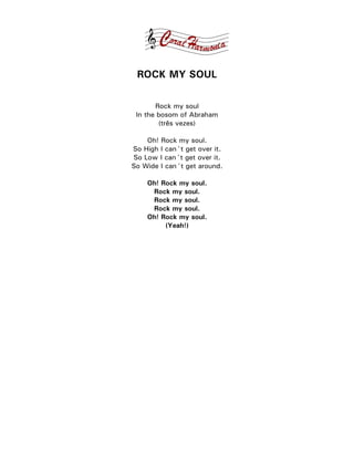 ROCK MY SOUL

       Rock my soul
 In the bosom of Abraham
        (três vezes)

    Oh! Rock my soul.
So High I can´t get over it.
So Low I can´t get over it.
So Wide I can´t get around.

    Oh! Rock my soul.
     Rock my soul.
     Rock my soul.
     Rock my soul.
    Oh! Rock my soul.
         (Yeah!)
 