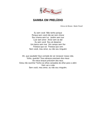 SAMBA EM PRELÚDIO
                                             Vinícus de Moraes / Baden Powell



              Eu sem você Não tenho porque
            Porque sem você não sei nem chorar
            Sou chama sem luz Jardim sem luar
             Luar sem amor Amor sem se dar
               Eu sem você Sou só desamor
           Um barco sem mar Um campo sem flor
             Tristeza que vai Tristeza que vem
          Sem você, meu amor, eu não sou ninguém


   Ah, que saudade! Que vontade de ver renascer nossa vida.
        Volta, querido! Teus abraços precisam dos meus
               Os meus braços precisam dos teus.
Estou tão sozinha! Tenho os olhos cansados de olhar para o além
                         Vem ver a vida
           Sem você, meu amor, eu não sou ninguém.
 